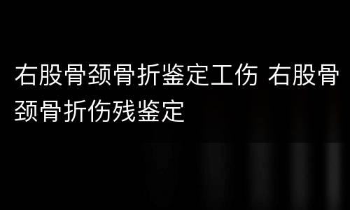右股骨颈骨折鉴定工伤 右股骨颈骨折伤残鉴定