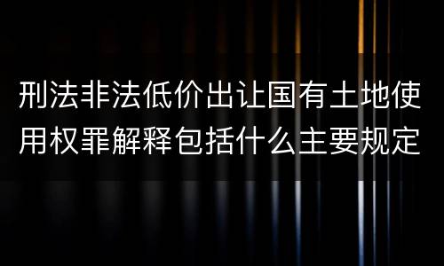 刑法非法低价出让国有土地使用权罪解释包括什么主要规定