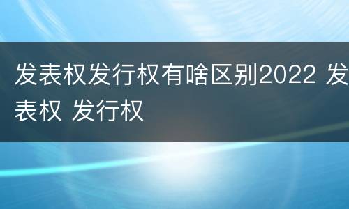 发表权发行权有啥区别2022 发表权 发行权