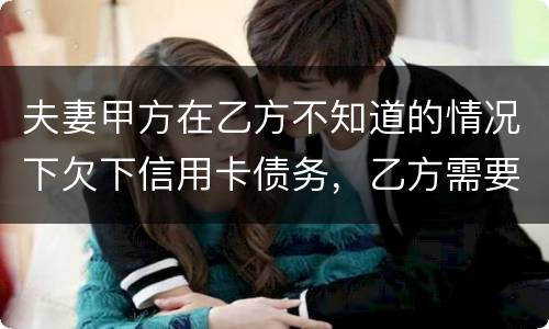 夫妻甲方在乙方不知道的情况下欠下信用卡债务，乙方需要帮忙一起偿还吗
