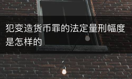 犯变造货币罪的法定量刑幅度是怎样的