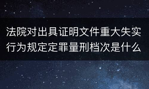 法院对出具证明文件重大失实行为规定定罪量刑档次是什么样