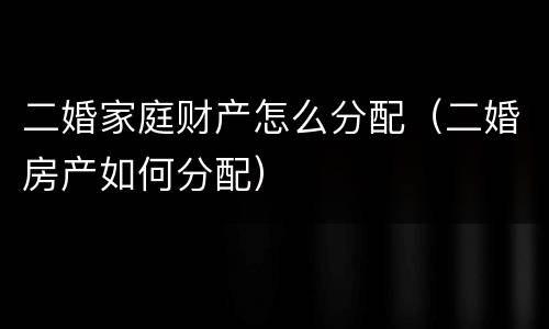 二婚家庭财产怎么分配（二婚房产如何分配）