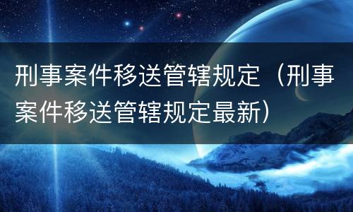 刑事案件移送管辖规定（刑事案件移送管辖规定最新）