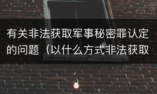 有关非法获取军事秘密罪认定的问题（以什么方式非法获取军事秘密的构成非法获取军事秘密罪）