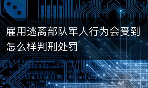 雇用逃离部队军人行为会受到怎么样判刑处罚