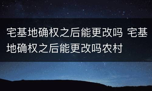 宅基地确权之后能更改吗 宅基地确权之后能更改吗农村