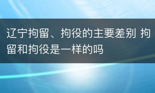 辽宁拘留、拘役的主要差别 拘留和拘役是一样的吗