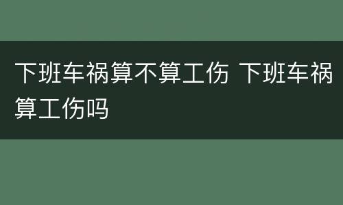 下班车祸算不算工伤 下班车祸算工伤吗