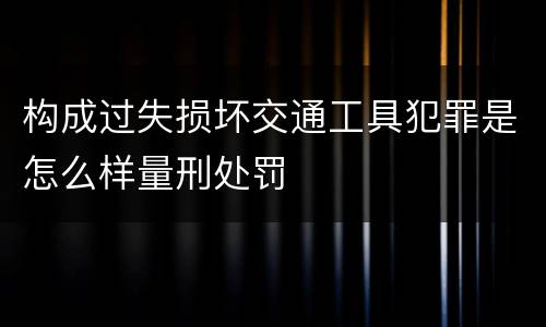 构成过失损坏交通工具犯罪是怎么样量刑处罚