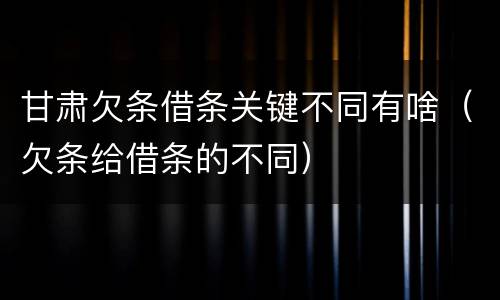 甘肃欠条借条关键不同有啥（欠条给借条的不同）