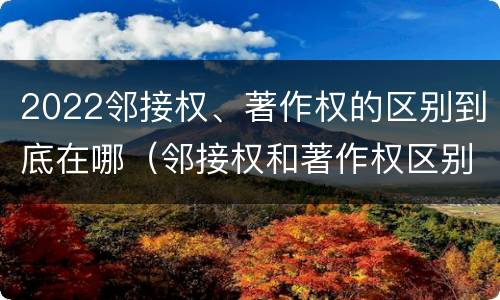 2022邻接权、著作权的区别到底在哪（邻接权和著作权区别）