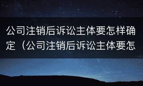 公司注销后诉讼主体要怎样确定（公司注销后诉讼主体要怎样确定责任）