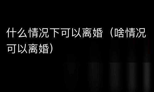 什么情况下可以离婚（啥情况可以离婚）