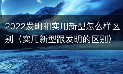 2022发明和实用新型怎么样区别（实用新型跟发明的区别）