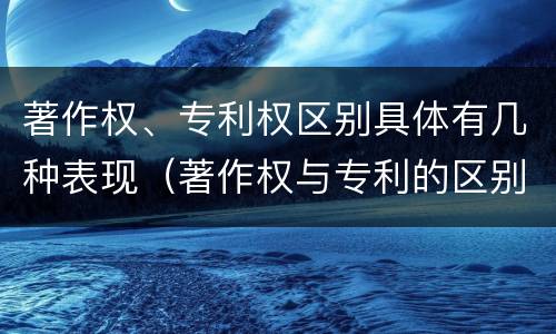 著作权、专利权区别具体有几种表现（著作权与专利的区别）