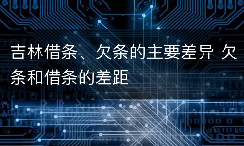 吉林借条、欠条的主要差异 欠条和借条的差距