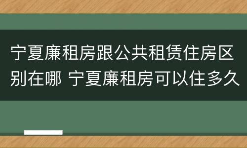 宁夏廉租房跟公共租赁住房区别在哪 宁夏廉租房可以住多久
