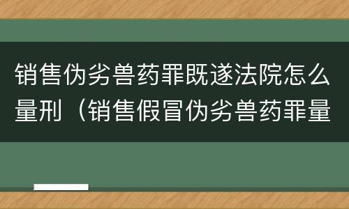 销售伪劣兽药罪既遂法院怎么量刑（销售假冒伪劣兽药罪量刑标准）