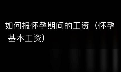 如何报怀孕期间的工资（怀孕 基本工资）