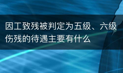 因工致残被判定为五级、六级伤残的待遇主要有什么