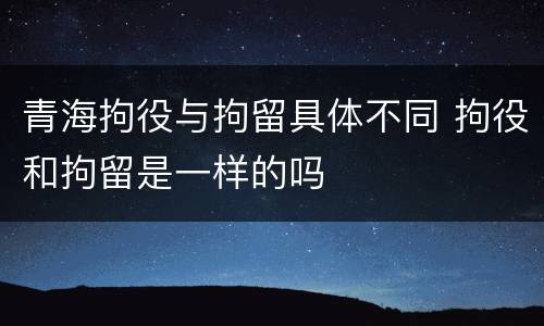 青海拘役与拘留具体不同 拘役和拘留是一样的吗