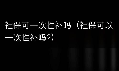 社保可一次性补吗（社保可以一次性补吗?）