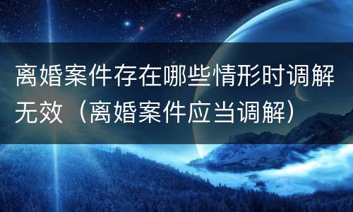 离婚案件存在哪些情形时调解无效（离婚案件应当调解）