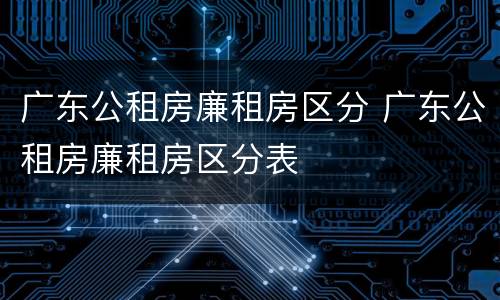 广东公租房廉租房区分 广东公租房廉租房区分表