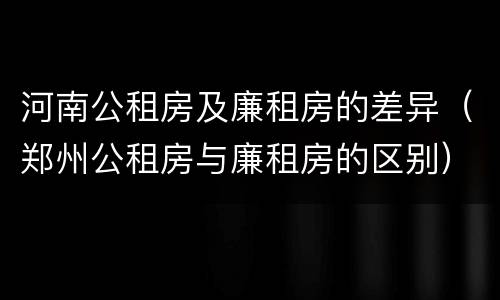河南公租房及廉租房的差异（郑州公租房与廉租房的区别）