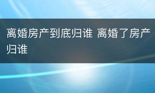 离婚房产到底归谁 离婚了房产归谁
