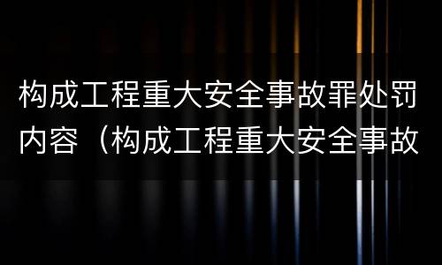 构成工程重大安全事故罪处罚内容（构成工程重大安全事故罪处罚内容是什么）