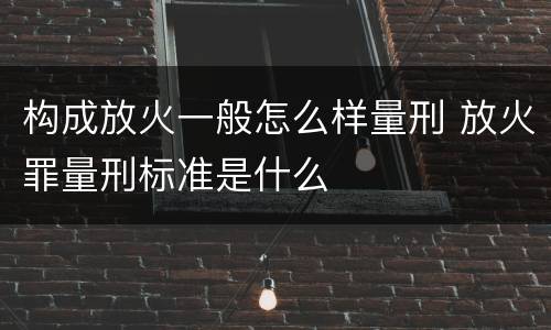构成放火一般怎么样量刑 放火罪量刑标准是什么