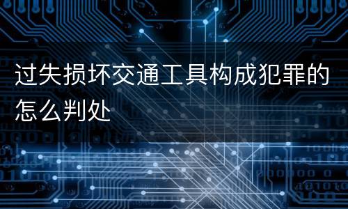 过失损坏交通工具构成犯罪的怎么判处