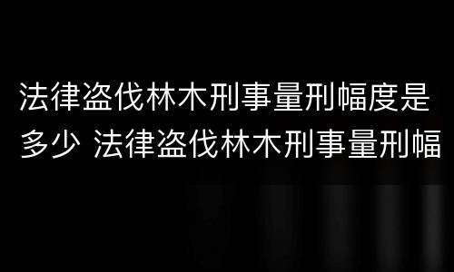 法律盗伐林木刑事量刑幅度是多少 法律盗伐林木刑事量刑幅度是多少呢