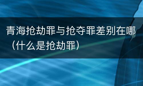 青海抢劫罪与抢夺罪差别在哪（什么是抢劫罪）