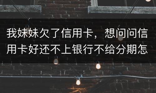 我妹妹欠了信用卡，想问问信用卡好还不上银行不给分期怎么办