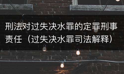刑法对过失决水罪的定罪刑事责任（过失决水罪司法解释）