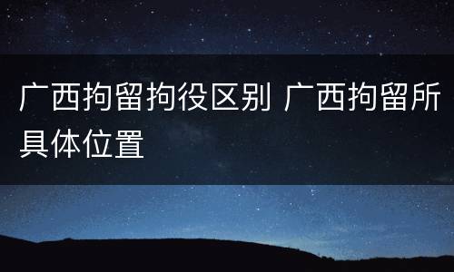 广西拘留拘役区别 广西拘留所具体位置