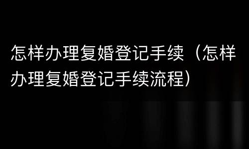 怎样办理复婚登记手续（怎样办理复婚登记手续流程）