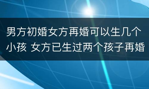 男方初婚女方再婚可以生几个小孩 女方已生过两个孩子再婚男方初婚