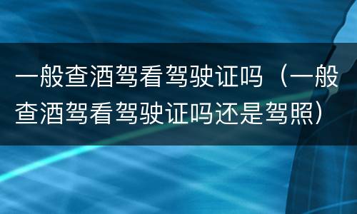 一般查酒驾看驾驶证吗（一般查酒驾看驾驶证吗还是驾照）