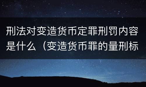 刑法对变造货币定罪刑罚内容是什么（变造货币罪的量刑标准）