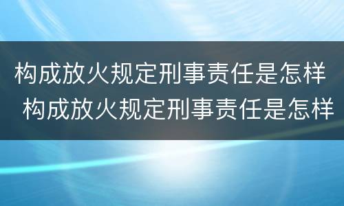 构成放火规定刑事责任是怎样 构成放火规定刑事责任是怎样规定的