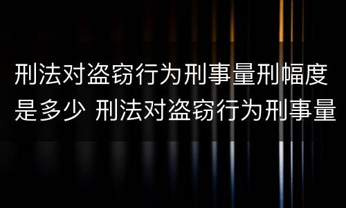 刑法对盗窃行为刑事量刑幅度是多少 刑法对盗窃行为刑事量刑幅度是多少年