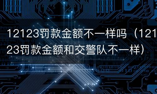 12123罚款金额不一样吗（12123罚款金额和交警队不一样）