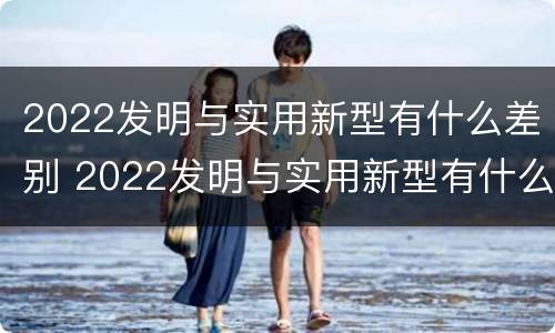 2022发明与实用新型有什么差别 2022发明与实用新型有什么差别呢