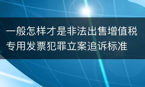 一般怎样才是非法出售增值税专用发票犯罪立案追诉标准