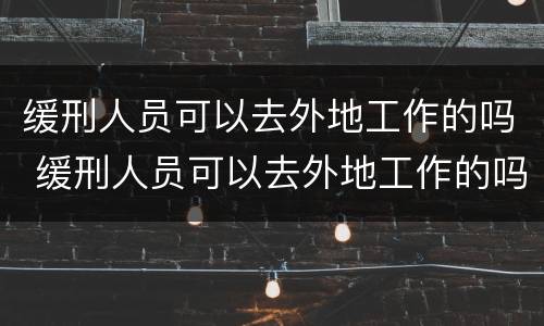 缓刑人员可以去外地工作的吗 缓刑人员可以去外地工作的吗现在