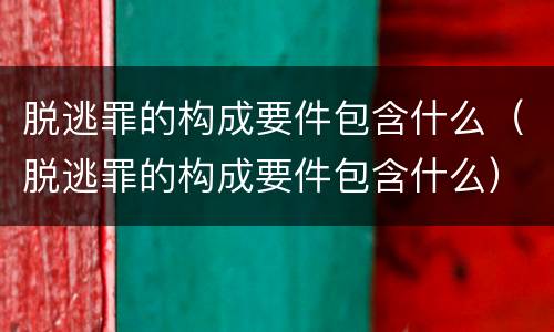 脱逃罪的构成要件包含什么（脱逃罪的构成要件包含什么）